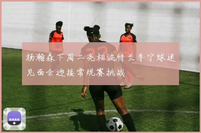 杨瀚森下周二亮相波特兰李宁球迷见面会迎接常规赛挑战
