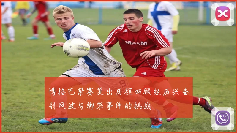 博格巴禁赛复出历程回顾经历兴奋剂风波与绑架事件的挑战
