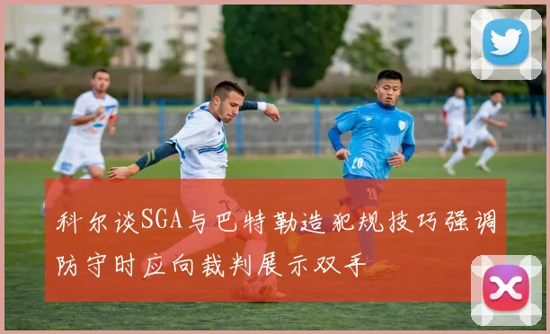 科尔谈SGA与巴特勒造犯规技巧强调防守时应向裁判展示双手
