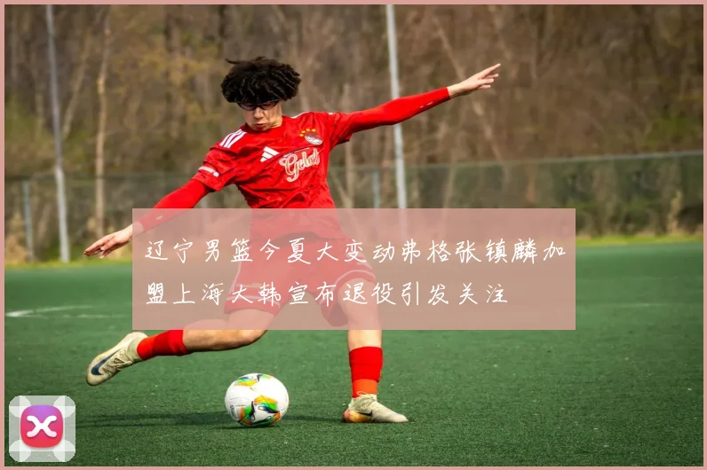 辽宁男篮今夏大变动弗格张镇麟加盟上海大韩宣布退役引发关注