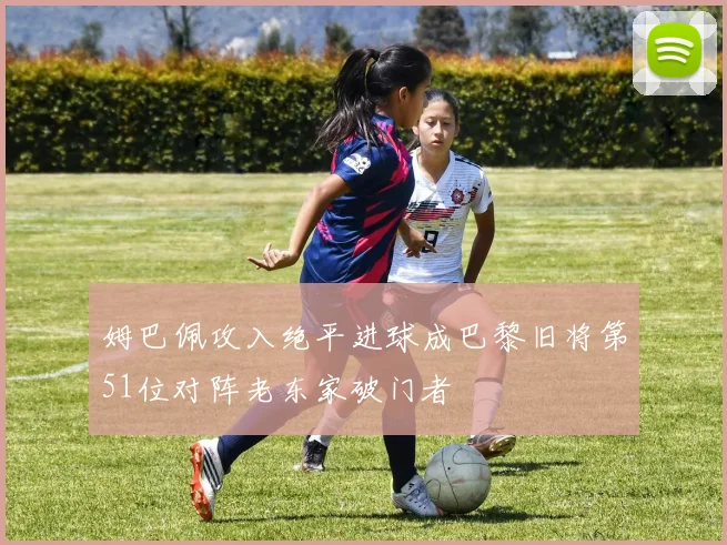 姆巴佩攻入绝平进球成巴黎旧将第51位对阵老东家破门者
