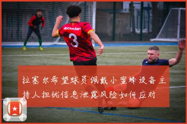 拉塞尔希望球员佩戴小蜜蜂设备主持人担忧信息泄露风险如何应对