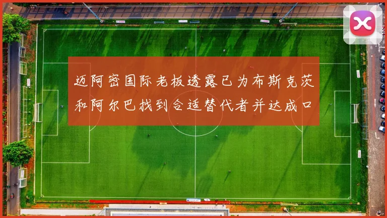 迈阿密国际老板透露已为布斯克茨和阿尔巴找到合适替代者并达成口头协议