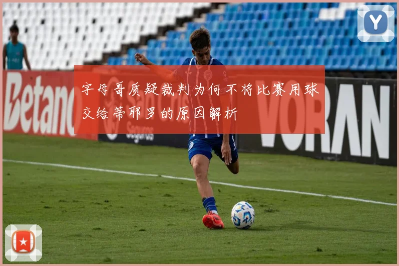 字母哥质疑裁判为何不将比赛用球交给蒂耶罗的原因解析
