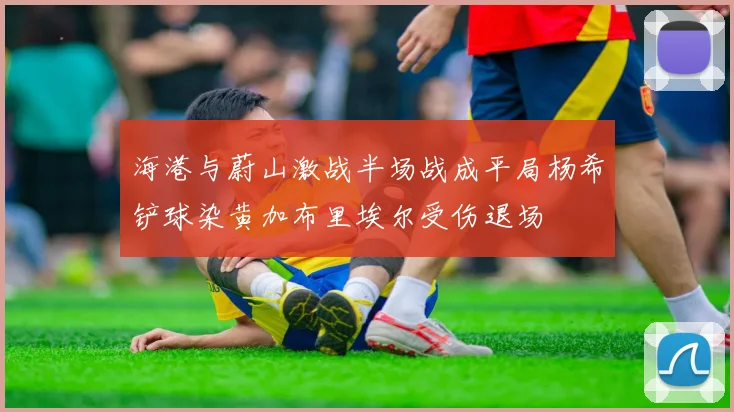 海港与蔚山激战半场战成平局杨希铲球染黄加布里埃尔受伤退场