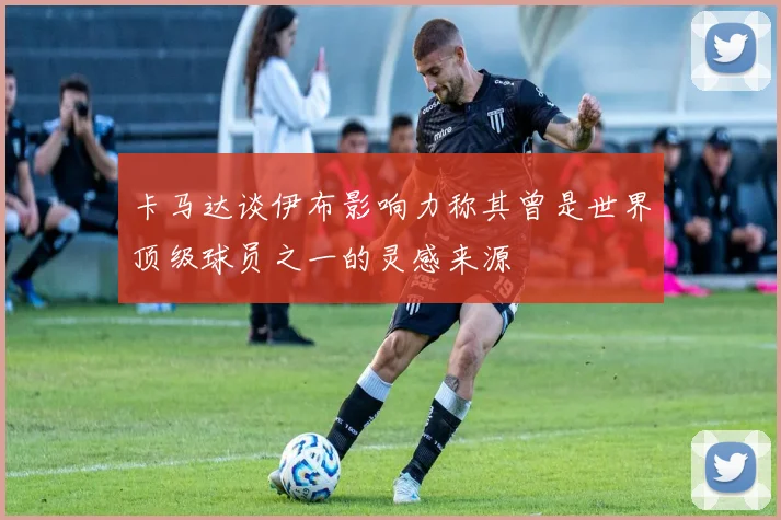 卡马达谈伊布影响力称其曾是世界顶级球员之一的灵感来源
