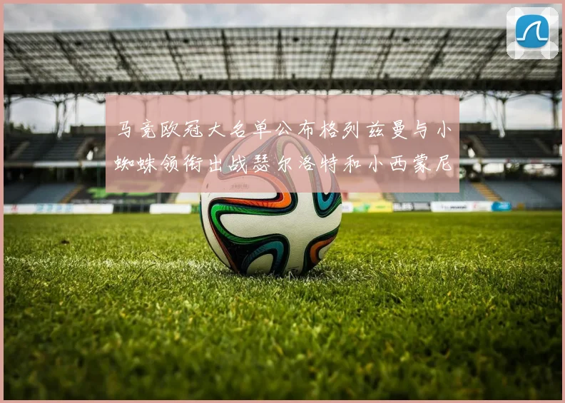 马竞欧冠大名单公布格列兹曼与小蜘蛛领衔出战瑟尔洛特和小西蒙尼在列