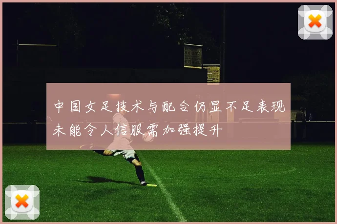 中国女足技术与配合仍显不足表现未能令人信服需加强提升