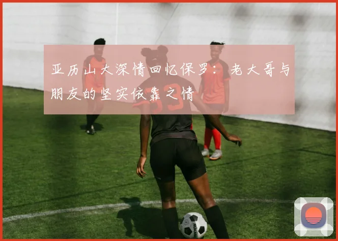 亚历山大深情回忆保罗：老大哥与朋友的坚实依靠之情