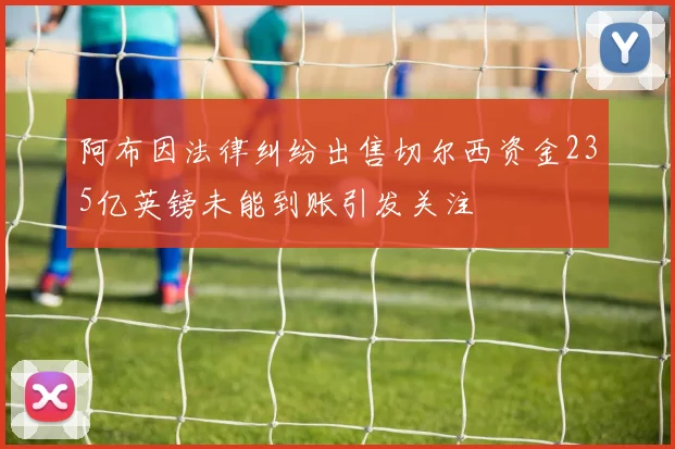 阿布因法律纠纷出售切尔西资金235亿英镑未能到账引发关注