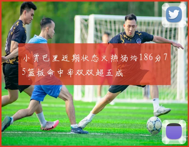 小贾巴里近期状态火热场均186分75篮板命中率双双超五成