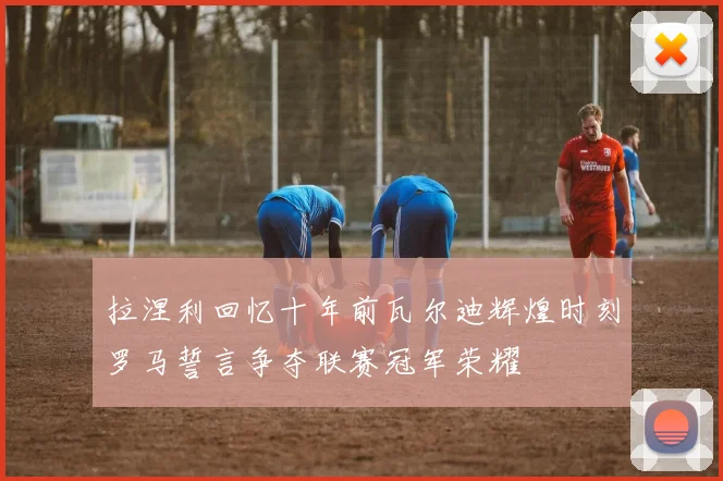 拉涅利回忆十年前瓦尔迪辉煌时刻罗马誓言争夺联赛冠军荣耀
