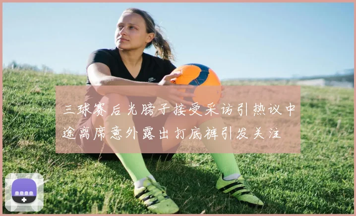 三球赛后光膀子接受采访引热议中途离席意外露出打底裤引发关注