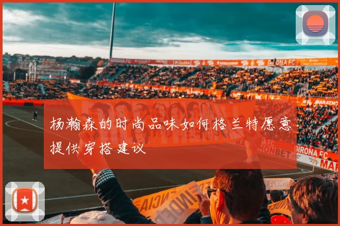 杨瀚森的时尚品味如何格兰特愿意提供穿搭建议