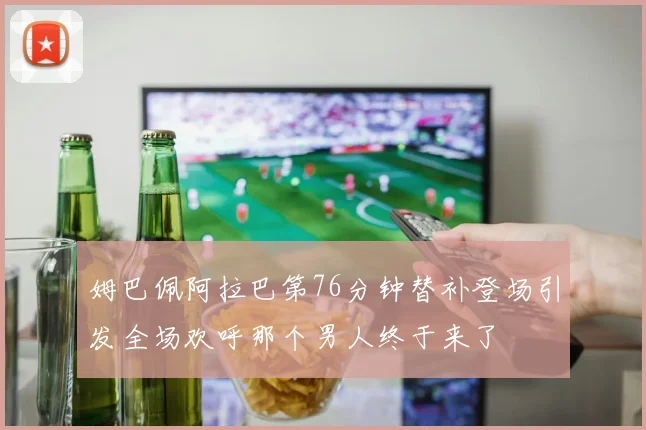 姆巴佩阿拉巴第76分钟替补登场引发全场欢呼那个男人终于来了