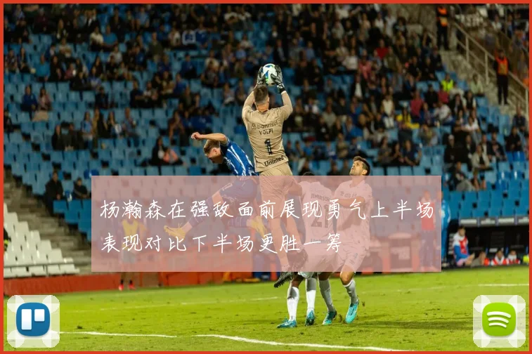 杨瀚森在强敌面前展现勇气上半场表现对比下半场更胜一筹