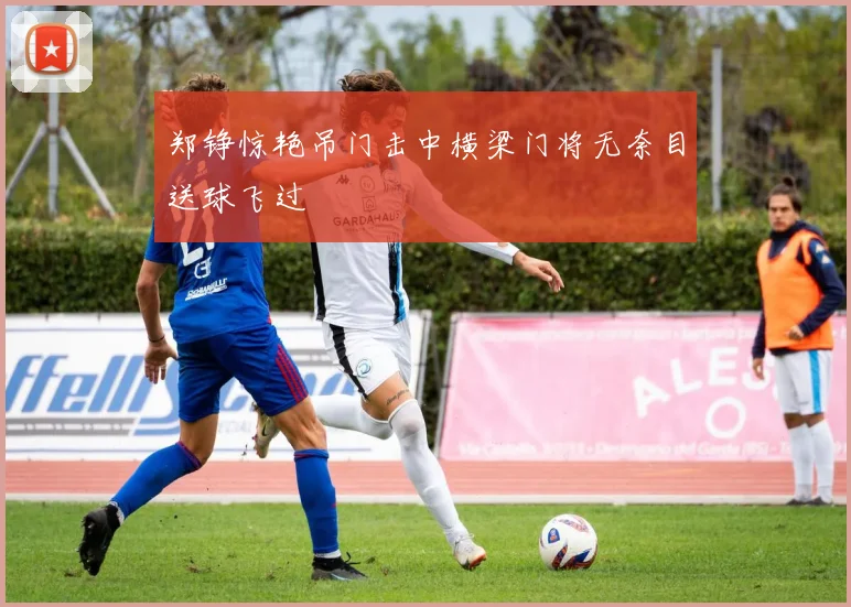 郑铮惊艳吊门击中横梁门将无奈目送球飞过