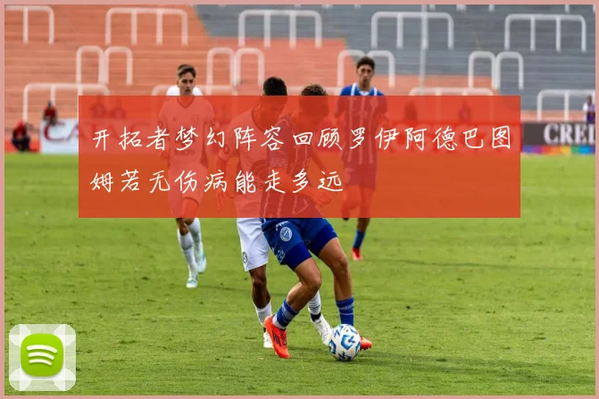 开拓者梦幻阵容回顾罗伊阿德巴图姆若无伤病能走多远