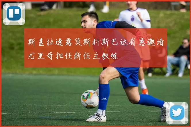 斯基拉透露莫斯科斯巴达有意邀请尤里奇担任新任主教练