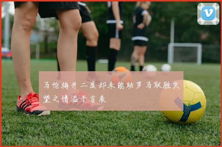 马伦梅开二度却未能助罗马取胜失望之情溢于言表