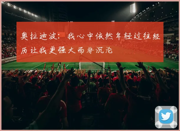 奥拉迪波：我心中依然年轻过往经历让我更强大而非沉沦