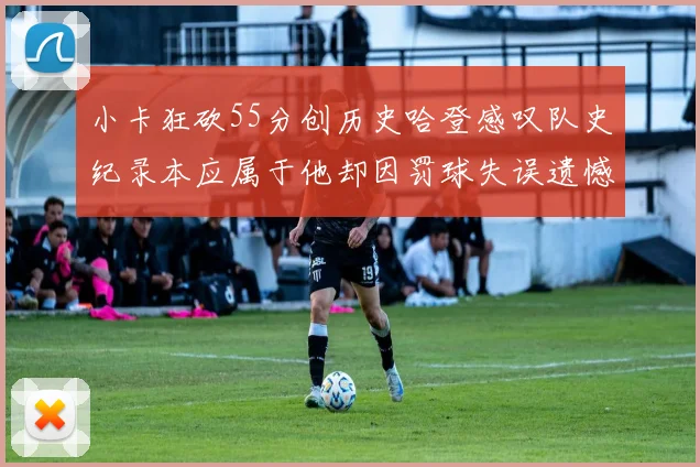 小卡狂砍55分创历史哈登感叹队史纪录本应属于他却因罚球失误遗憾错失