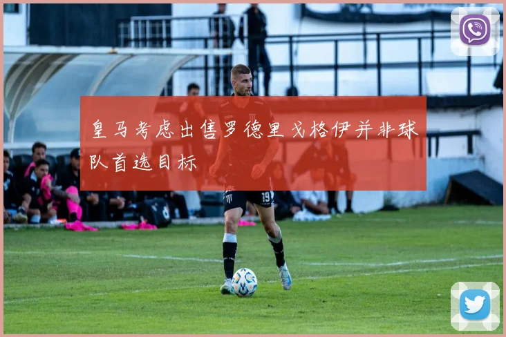 皇马考虑出售罗德里戈格伊并非球队首选目标