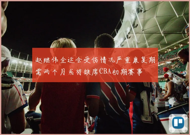 赵继伟全运会受伤情况严重康复期需两个月或将缺席CBA初期赛事