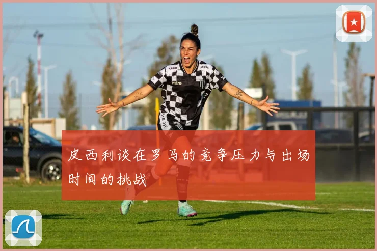 皮西利谈在罗马的竞争压力与出场时间的挑战