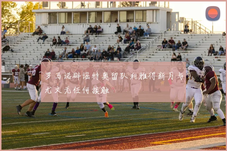 罗马诺辟谣特奥留队利雅得新月与尤文无任何接触