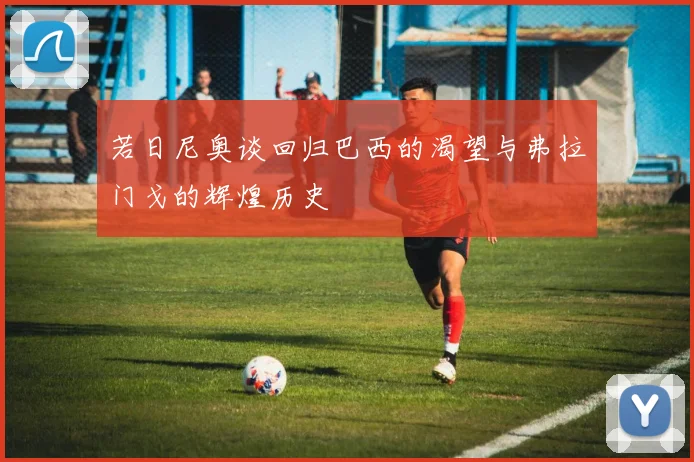 若日尼奥谈回归巴西的渴望与弗拉门戈的辉煌历史