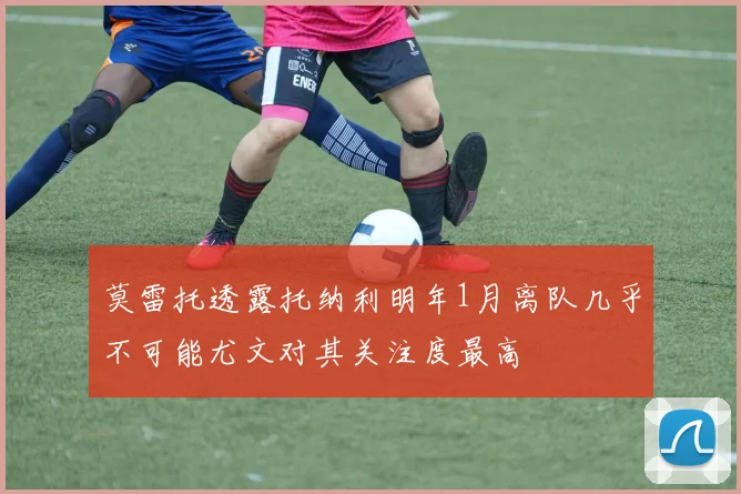 莫雷托透露托纳利明年1月离队几乎不可能尤文对其关注度最高