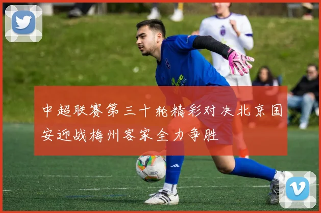 中超联赛第三十轮精彩对决北京国安迎战梅州客家全力争胜