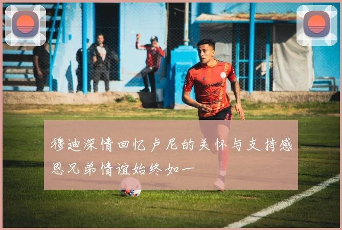 穆迪深情回忆卢尼的关怀与支持感恩兄弟情谊始终如一