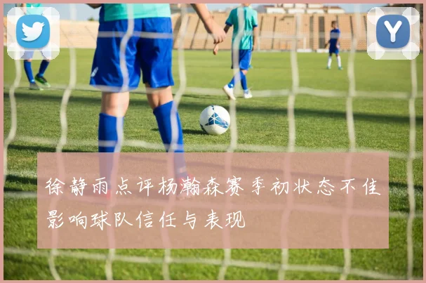 徐静雨点评杨瀚森赛季初状态不佳影响球队信任与表现