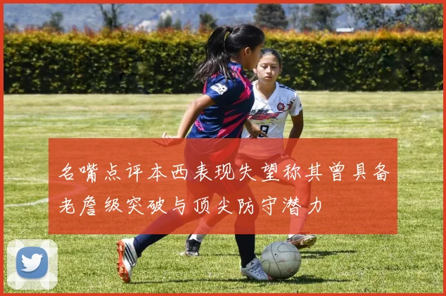 名嘴点评本西表现失望称其曾具备老詹级突破与顶尖防守潜力
