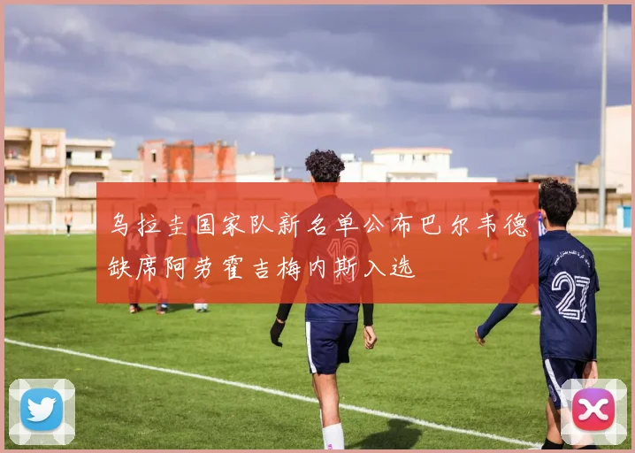 乌拉圭国家队新名单公布巴尔韦德缺席阿劳霍吉梅内斯入选