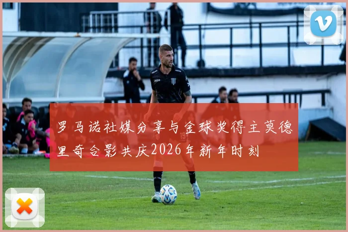 罗马诺社媒分享与金球奖得主莫德里奇合影共庆2026年新年时刻