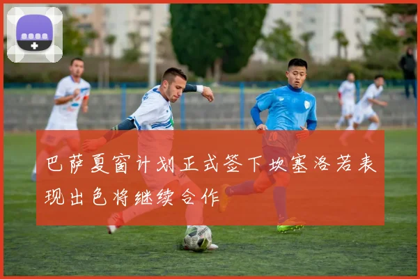 巴萨夏窗计划正式签下坎塞洛若表现出色将继续合作