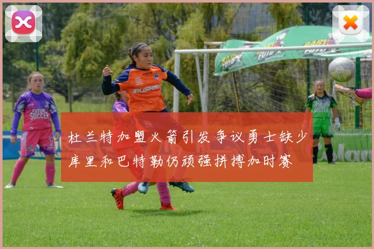 杜兰特加盟火箭引发争议勇士缺少库里和巴特勒仍顽强拼搏加时赛